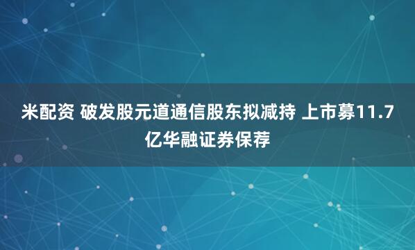 米配资 破发股元道通信股东拟减持 上市募11.7亿华融证券保荐