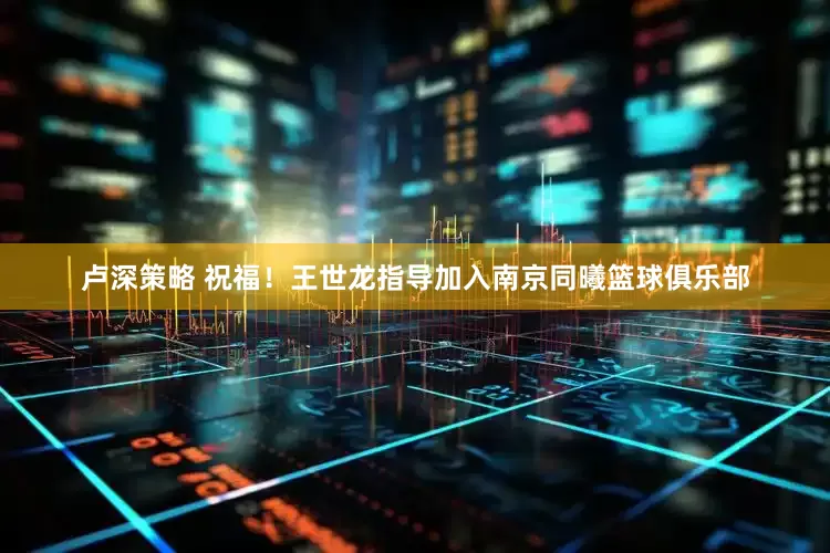 卢深策略 祝福！王世龙指导加入南京同曦篮球俱乐部