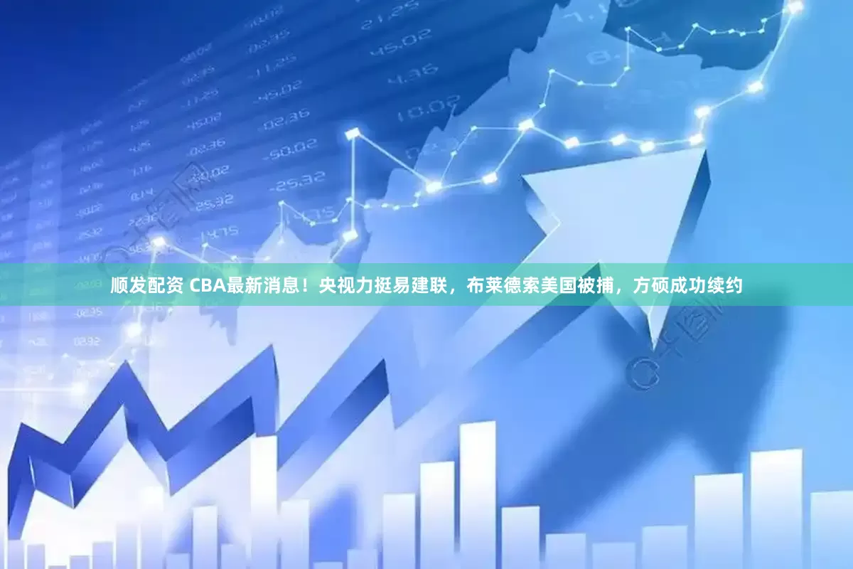 顺发配资 CBA最新消息！央视力挺易建联，布莱德索美国被捕，方硕成功续约