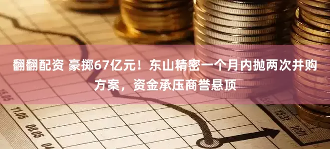 翻翻配资 豪掷67亿元！东山精密一个月内抛两次并购方案，资金承压商誉悬顶