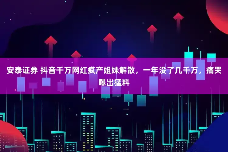 安泰证券 抖音千万网红疯产姐妹解散，一年没了几千万，痛哭曝出猛料