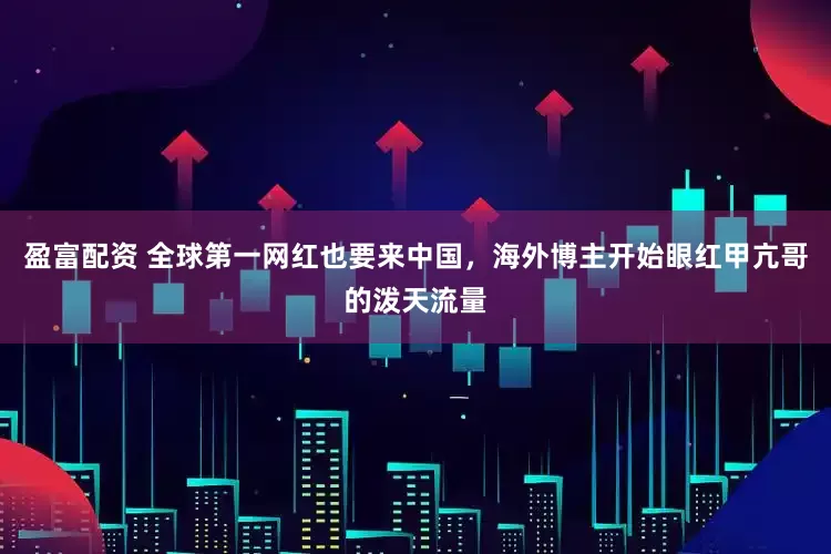 盈富配资 全球第一网红也要来中国，海外博主开始眼红甲亢哥的泼天流量