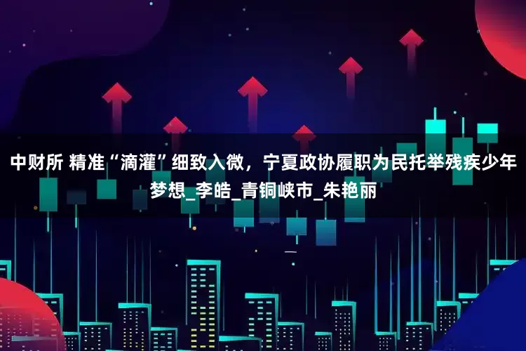 中财所 精准“滴灌”细致入微，宁夏政协履职为民托举残疾少年梦想_李皓_青铜峡市_朱艳丽