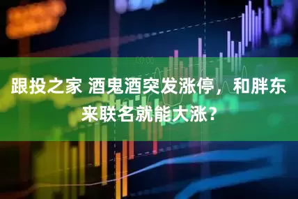 跟投之家 酒鬼酒突发涨停，和胖东来联名就能大涨？