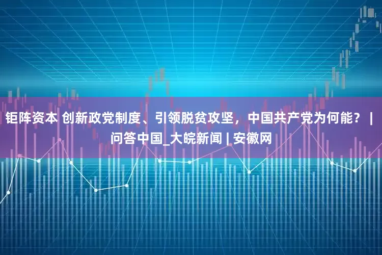 钜阵资本 创新政党制度、引领脱贫攻坚，中国共产党为何能？ | 问答中国_大皖新闻 | 安徽网