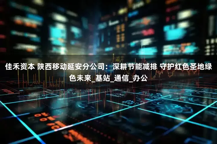 佳禾资本 陕西移动延安分公司：深耕节能减排 守护红色圣地绿色未来_基站_通信_办公