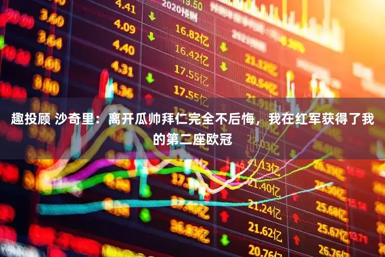 趣投顾 沙奇里：离开瓜帅拜仁完全不后悔，我在红军获得了我的第二座欧冠