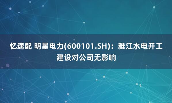 忆速配 明星电力(600101.SH)：雅江水电开工建设对公司无影响