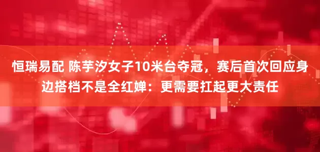 恒瑞易配 陈芋汐女子10米台夺冠，赛后首次回应身边搭档不是全红婵：更需要扛起更大责任