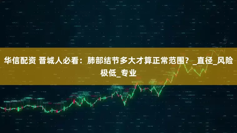 华信配资 晋城人必看：肺部结节多大才算正常范围？_直径_风险极低_专业