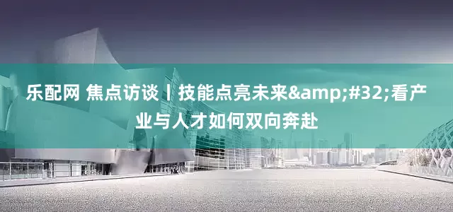 乐配网 焦点访谈丨技能点亮未来 看产业与人才如何双向奔赴