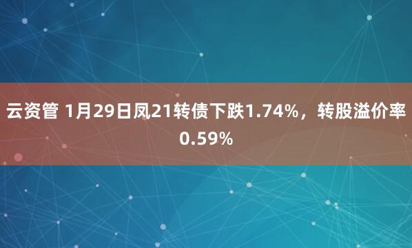 云资管 1月29日凤21转债下跌1.74%，转股溢价率0.59%