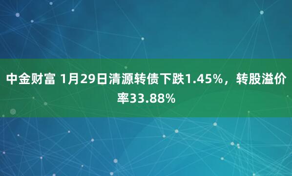中金财富 1月29日清源转债下跌1.45%，转股溢价率33.88%