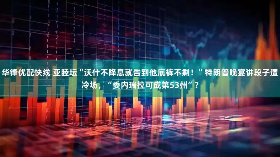 华锋优配快线 亚睦坛“沃什不降息就告到他底裤不剩！”特朗普晚宴讲段子遭冷场，“委内瑞拉可成第53州”？