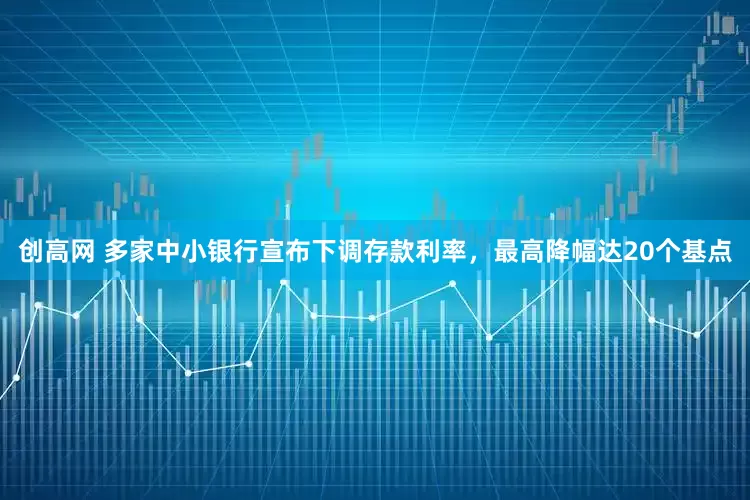 创高网 多家中小银行宣布下调存款利率，最高降幅达20个基点