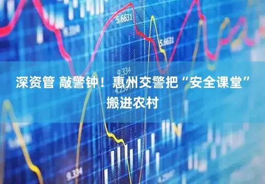 深资管 敲警钟！惠州交警把“安全课堂”搬进农村