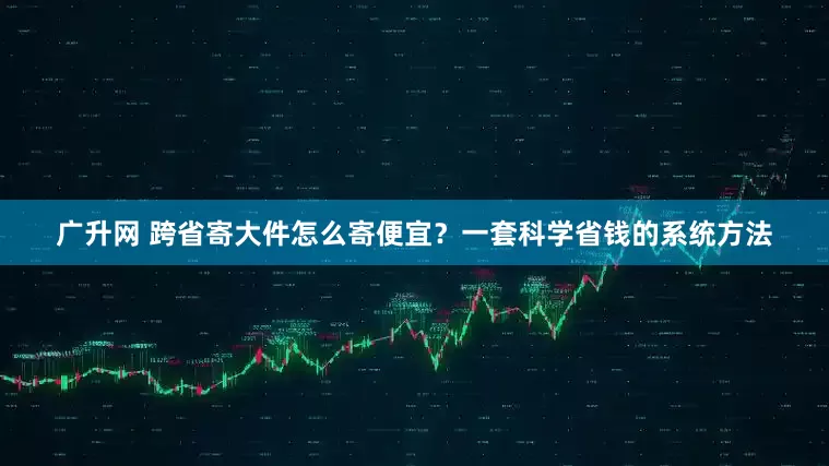 广升网 跨省寄大件怎么寄便宜？一套科学省钱的系统方法